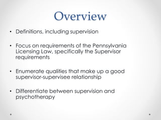 Overview
• Definitions, including supervision
• Focus on requirements of the Pennsylvania
Licensing Law, specifically the Supervisor
requirements
• Enumerate qualities that make up a good
supervisor-supervisee relationship
• Differentiate between supervision and
psychotherapy
 