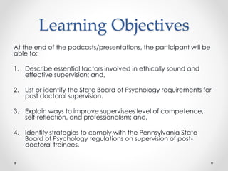 Learning Objectives
At the end of the podcasts/presentations, the participant will be
able to:
1. Describe essential factors involved in ethically sound and
effective supervision; and,
2. List or identify the State Board of Psychology requirements for
post doctoral supervision.
3. Explain ways to improve supervisees level of competence,
self-reflection, and professionalism; and,
4. Identify strategies to comply with the Pennsylvania State
Board of Psychology regulations on supervision of post-
doctoral trainees.
 