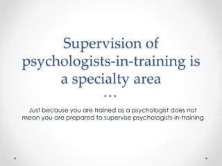 Supervision of
psychologists-in-training is
a specialty area
Just because you are trained as a psychologist does not
mean you are prepared to supervise psychologists-in-training
 