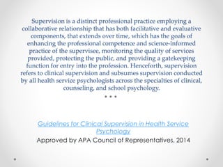 Supervision is a distinct professional practice employing a
collaborative relationship that has both facilitative and evaluative
components, that extends over time, which has the goals of
enhancing the professional competence and science-informed
practice of the supervisee, monitoring the quality of services
provided, protecting the public, and providing a gatekeeping
function for entry into the profession. Henceforth, supervision
refers to clinical supervision and subsumes supervision conducted
by all health service psychologists across the specialties of clinical,
counseling, and school psychology.
Guidelines for Clinical Supervision in Health Service
Psychology
Approved by APA Council of Representatives, 2014
 