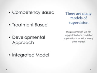 There are many
models of
supervision
• Competency Based
• Treatment Based
• Developmental
Approach
• Integrated Model
This presentation will not
suggest that one model of
supervision is superior to any
other model.
 