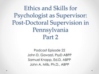 Ethics and Skills for
Psychologist as Supervisor:
Post-Doctoral Supervision in
Pennsylvania
Part 2
Podcast Episode 22
John D. Gavazzi, PsyD ABPP
Samuel Knapp, Ed.D, ABPP
John A. Mills, Ph.D., ABPP
 