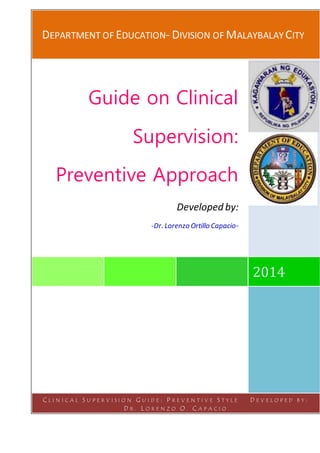 DEPARTMENT OF EDUCATION- DIVISION OF MALAYBALAY CITY
2014
Guide on Clinical
Supervision:
Preventive Approach
Developed by:
-Dr. Lorenzo Ortillo Capacio-
C L I N I C A L S U P E R V I S I O N G U I D E : P R E V E N T I V E S T Y L E D E V E L O P E D B Y :
D R . L O R E N Z O O . C A P A C I O
 