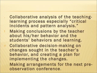 Collaborative analysis of the teaching-learning process especially “critical incidents and pattern analysis.”  Making conclusions by the teacher about his/her behavior and the students’ behaviors and learning. Collaborative decision-making on changes sought in the teacher’s behavior, and creating a plan for implementing the changes. Making arrangements for the next pre-observation conference . 