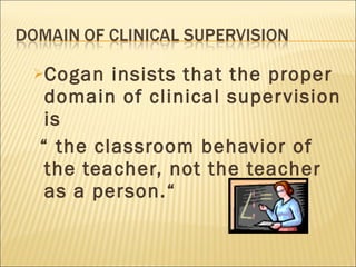 Cogan insists that the proper domain of clinical supervision is  “  the classroom behavior of the teacher, not the teacher as a person.“  