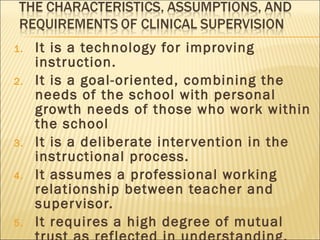 It is a technology for improving instruction.  It is a goal-oriented, combining the needs of the school with personal growth needs of those who work within the school It is a deliberate intervention in the instructional process. It assumes a professional working relationship between teacher and supervisor. It requires a high degree of mutual trust as reflected in understanding, support, and commitment to growth. 