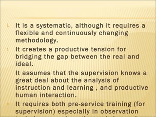 It is a systematic, although it requires a flexible and continuously changing methodology. It creates a productive tension for bridging the gap between the real and ideal. It assumes that the supervision knows a great deal about the analysis of instruction and learning , and productive human interaction. It requires both pre-service training (for supervision) especially in observation techniques, and continuously in service reflection on effective approaches. 