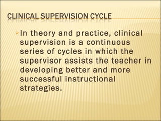 In theory and practice, clinical supervision is a continuous series of cycles in which the supervisor assists the teacher in developing better and more successful instructional strategies. 