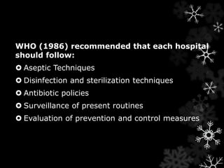 WHO (1986) recommended that each hospital 
should follow: 
 Aseptic Techniques 
 Disinfection and sterilization techniques 
 Antibiotic policies 
 Surveillance of present routines 
 Evaluation of prevention and control measures 
 