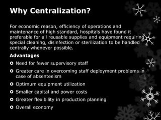 Why Centralization? 
For economic reason, efficiency of operations and 
maintenance of high standard, hospitals have found it 
preferable for all reusable supplies and equipment requiring 
special cleaning, disinfection or sterilization to be handled 
centrally whenever possible. 
Advantages 
 Need for fewer supervisory staff 
 Greater care in overcoming staff deployment problems in 
case of absenteeism 
 Optimum equipment utilization 
 Smaller capital and power costs 
 Greater flexibility in production planning 
 Overall economy 
 