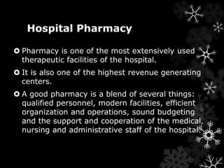 Hospital Pharmacy 
 Pharmacy is one of the most extensively used 
therapeutic facilities of the hospital. 
 It is also one of the highest revenue generating 
centers. 
 A good pharmacy is a blend of several things: 
qualified personnel, modern facilities, efficient 
organization and operations, sound budgeting 
and the support and cooperation of the medical, 
nursing and administrative staff of the hospital. 
 