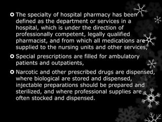  The specialty of hospital pharmacy has been 
defined as the department or services in a 
hospital, which is under the direction of 
professionally competent, legally qualified 
pharmacist, and from which all medications are 
supplied to the nursing units and other services, 
 Special prescriptions are filled for ambulatory 
patients and outpatients, 
 Narcotic and other prescribed drugs are dispensed, 
where biological are stored and dispensed, 
injectable preparations should be prepared and 
sterilized, and where professional supplies are 
often stocked and dispensed. 
 