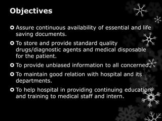Objectives 
 Assure continuous availability of essential and life 
saving documents. 
 To store and provide standard quality 
drugs/diagnostic agents and medical disposable 
for the patient. 
 To provide unbiased information to all concerned. 
 To maintain good relation with hospital and its 
departments. 
 To help hospital in providing continuing education 
and training to medical staff and intern. 
 