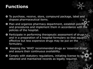Functions 
 To purchase, receive, store, compound package, label and 
dispose pharmaceutical items. 
 Plan and organize pharmacy department, establish policies 
and procedures and implement them in accordance with the 
policies of the hospital. 
 Participate in performing therapeutic assessment of drugs 
and in a preparation of a hospital formulary so that equally 
effective but less expensive drugs may be put on the 
formulary. 
 Keeping the 'WHO' recommended drugs as 'essential drugs' 
and assure their continuous availability. 
 Comply with statutory regulations, initiating license to be 
obtained and maintained records as legally required. 
 