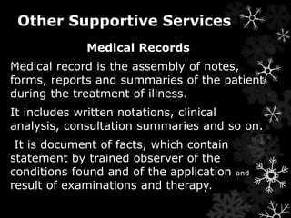 Other Supportive Services 
Medical Records 
Medical record is the assembly of notes, 
forms, reports and summaries of the patient 
during the treatment of illness. 
It includes written notations, clinical 
analysis, consultation summaries and so on. 
It is document of facts, which contain 
statement by trained observer of the 
conditions found and of the application and 
result of examinations and therapy. 
 