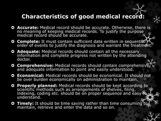 Characteristics of good medical record: 
 Accurate: Medical record should be accurate. Otherwise, there is 
no meaning of keeping medical records. To justify the purpose 
medical record should be accurate. 
 Complete: It must contain sufficient data written in sequential 
order of events to justify the diagnosis and warrant the treatment. 
 Adequate: Medical records should contain all the necessary 
information and complete progress not written by the attending 
doctor. 
 Comprehensive: Medical records should contain comprehensive 
and adequate information to point and easily understood. 
 Economical: Medical records should be economical. It should not 
be over burden economically on administration to maintain. 
 Properly planned: Medical records should be kept according to 
scientific methods such as arrangements of shelves, filing, 
indexing, coding etc. should be on proper sequence and easy to 
understand. 
 Timely: It should be time saving rather than time consuming to 
maintain, retrieve and enter the data and so on. 
 