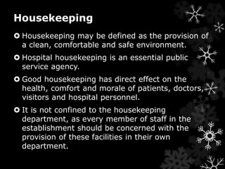 Housekeeping 
 Housekeeping may be defined as the provision of 
a clean, comfortable and safe environment. 
 Hospital housekeeping is an essential public 
service agency. 
 Good housekeeping has direct effect on the 
health, comfort and morale of patients, doctors, 
visitors and hospital personnel. 
 It is not confined to the housekeeping 
department, as every member of staff in the 
establishment should be concerned with the 
provision of these facilities in their own 
department. 
 