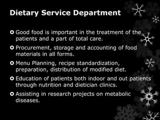 Dietary Service Department 
 Good food is important in the treatment of the 
patients and a part of total care. 
 Procurement, storage and accounting of food 
materials in all forms. 
 Menu Planning, recipe standardization, 
preparation, distribution of modified diet. 
 Education of patients both indoor and out patients 
through nutrition and dietician clinics. 
 Assisting in research projects on metabolic 
diseases. 
 
