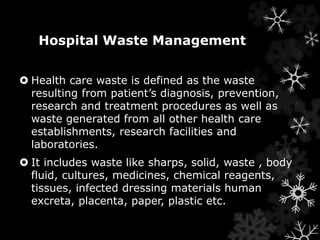 Hospital Waste Management 
 Health care waste is defined as the waste 
resulting from patient’s diagnosis, prevention, 
research and treatment procedures as well as 
waste generated from all other health care 
establishments, research facilities and 
laboratories. 
 It includes waste like sharps, solid, waste , body 
fluid, cultures, medicines, chemical reagents, 
tissues, infected dressing materials human 
excreta, placenta, paper, plastic etc. 
 