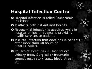 Hospital Infection Control 
 Hospital infection is called “nosocomial 
infection” 
 It affects both patient and hospital 
 Nosocomial infection is acquired while in 
hospital or health agency is providing 
health services to patient. 
 It is the infection that develops in patients 
after more than 48 hours of 
hospitalization. 
 Causes of Infections in Hospital are 
Urinary tract, Surgical or traumatic 
wound, respiratory tract, blood stream, 
etc. 
 