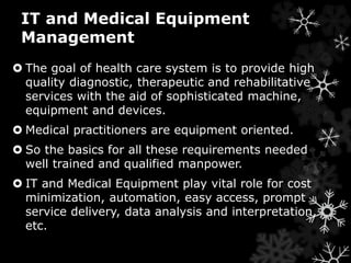 IT and Medical Equipment 
Management 
 The goal of health care system is to provide high 
quality diagnostic, therapeutic and rehabilitative 
services with the aid of sophisticated machine, 
equipment and devices. 
 Medical practitioners are equipment oriented. 
 So the basics for all these requirements needed 
well trained and qualified manpower. 
 IT and Medical Equipment play vital role for cost 
minimization, automation, easy access, prompt 
service delivery, data analysis and interpretation, 
etc. 
 