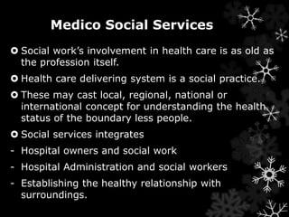 Medico Social Services 
 Social work’s involvement in health care is as old as 
the profession itself. 
 Health care delivering system is a social practice. 
 These may cast local, regional, national or 
international concept for understanding the health 
status of the boundary less people. 
 Social services integrates 
- Hospital owners and social work 
- Hospital Administration and social workers 
- Establishing the healthy relationship with 
surroundings. 
 