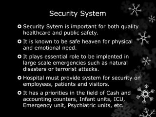 Security System 
 Security Sytem is important for both quality 
healthcare and public safety. 
 It is known to be safe heaven for physical 
and emotional need. 
 It plays essential role to be implented in 
large scale emergencies such as natural 
disasters or terrorist attacks. 
 Hospital must provide system for security on 
employees, patients and visitors. 
 It has a priorities in the field of Cash and 
accounting counters, Infant units, ICU, 
Emergency unit, Psychiatric units, etc. 
 