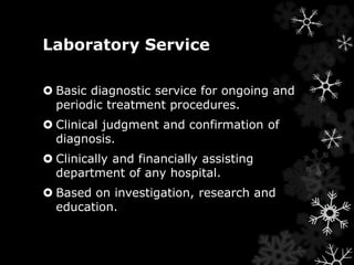 Laboratory Service 
 Basic diagnostic service for ongoing and 
periodic treatment procedures. 
 Clinical judgment and confirmation of 
diagnosis. 
 Clinically and financially assisting 
department of any hospital. 
 Based on investigation, research and 
education. 
 