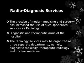 Radio-Diagnosis Services 
 The practice of modern medicine and surgery 
has increased the use of such specialized 
services as Radiology. 
 Diagnostic and therapeutic arms of the 
hospital. 
 The radiology services may be organized as 
three separate departments, namely, 
diagnostic radiology, therapeutic radiology 
and nuclear medicine. 
 
