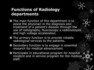 Functions of Radiology 
departments 
 The main function of this department is to 
assist the physician in the diagnosis and 
treatment of a patient's disease through the 
use of radiography, fluoroscopy a radioisotopes 
and high voltage acceleration. 
 The primary function is to provide reliable 
radiological services to the patients. 
 Secondary function is to engage in essential 
research for medical advancement 
 Participate in educational program for hospital 
resident and in service program for the medical 
staff. 
 