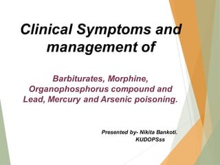 Clinical Symptoms and
management of
Barbiturates, Morphine,
Organophosphorus compound and
Lead, Mercury and Arsenic poisoning.
Presented by- Nikita Bankoti.
KUDOPSss
 