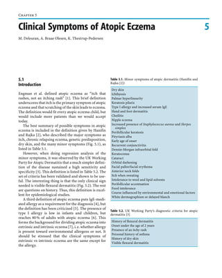 Chapter 5

Clinical Symptoms of Atopic Eczema
M. Deleuran, A. Braae Olesen, K. Thestrup-Pedersen

5.1
Introduction
Engman et al. defined atopic eczema as “itch that
rashes, not an itching rash” [1]. This brief definition
underscores that itch is the primary symptom of atopic
eczema and that scratching of the skin leads to eczema.
The definition would fit every atopic eczema child, but
would include more patients than we would accept
today.
The best summary of possible symptoms in atopic
eczema is included in the definition given by Hanifin
and Rajka [2], who described the major symptoms as
itch, chronic relapsing eczema, genetic predisposition,
dry skin, and the many minor symptoms (Fig. 5.1), as
listed in Table 5.1.
However, when doing regression analysis of the
minor symptoms, it was observed by the UK Working
Party for Atopic Dermatitis that a much simpler definition of the disease sustained a high sensitivity and
specificity [3]. This definition is listed in Table 5.2. The
set of criteria has been validated and shown to be useful. The interesting thing is that the only clinical sign
needed is visible flexural dermatitis (Fig. 5.2). The rest
are questions on history. Thus, this definition is excellent for epidemiological studies.
A third definition of atopic eczema puts IgE-mediated allergy as a requirement for the diagnosis [4], but
the definition has been criticized [5]. The presence of
type I allergy is low in infants and children, but
reaches 80 % of adults with atopic eczema [6]. This
forms the background for dividing atopic eczema into
extrinsic and intrinsic eczema [7], i. e. whether allergy
is present toward environmental allergens or not. It
should be stressed that the clinical symptoms of
extrinsic vs intrinsic eczema are the same except for
the allergy.

Table 5.1. Minor symptoms of atopic dermatitis (Hanifin and
Rajka [2])
Dry skin
Ichthyosis
Palmar hyperlinearity
Keratosis pilaris
Type I allergy and increased serum IgE
Hand and foot dermatitis
Cheilitis
Nipple eczema
Increased presence of Staphylococcus aureus and Herpes
simplex
Perifollicular keratosis
Pityriasis alba
Early age of onset
Recurrent conjunctivitis
Dennie-Morgan infraorbital fold
Keratoconus
Cataract
Orbital darkening
Facial pallor/facial erythema
Anterior neck folds
Itch when sweating
Intolerance to wool and lipid solvents
Perifollicular accentuation
Food intolerance
Course influenced by environmental and emotional factors
White dermographism or delayed blanch

Table 5.2. UK Working Party’s diagnostic criteria for atopic
dermatitis [3]
History of flexural dermatitis
Onset under the age of 2 years
Presence of an itchy rash
Personal history of asthma
History of dry skin
Visible flexural dermatitis

5

 