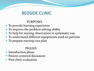 BEDSIDE CLINIC
PURPOSES
 To provide learning experience
 To improve the problem solving ability
 To help for nursing observation in systematic way
 To understand different equipments used on patients
 To prepare nursing care plan
PHASES
 Introduction phase
 Patient centered discussion
 Post clinic evaluation
 