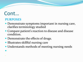 Cont…
PURPOSES
 Demonstrate symptoms important in nursing care,
clarifies terminology studied
 Compare patient’s reaction to disease and disease
condition.
 Demonstrate the effects of drugs.
 Illustrates skillful nursing care
 Understands methods of meeting nursing needs

 