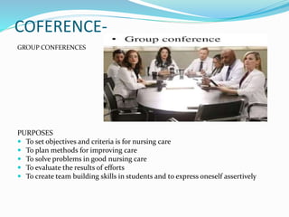 COFERENCE-
GROUP CONFERENCES
PURPOSES
 To set objectives and criteria is for nursing care
 To plan methods for improving care
 To solve problems in good nursing care
 To evaluate the results of efforts
 To create team building skills in students and to express oneself assertively
 