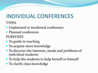 INDIVIDUAL CONFERENCES
TYPES
 Unplanned or incidental conference
 Planned conference
PURPOSES
 To guide in teaching
 To acquire more knowledge
 To discover the interests, needs and problems of
individual students
 To help the students to help herself or himself
 To clarify class knowledge
 