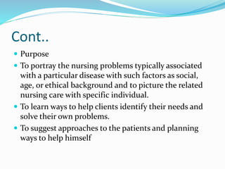 Cont..
 Purpose
 To portray the nursing problems typically associated
with a particular disease with such factors as social,
age, or ethical background and to picture the related
nursing care with specific individual.
 To learn ways to help clients identify their needs and
solve their own problems.
 To suggest approaches to the patients and planning
ways to help himself
 