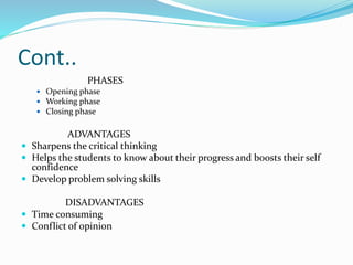 Cont..
PHASES
 Opening phase
 Working phase
 Closing phase
ADVANTAGES
 Sharpens the critical thinking
 Helps the students to know about their progress and boosts their self
confidence
 Develop problem solving skills
DISADVANTAGES
 Time consuming
 Conflict of opinion
 