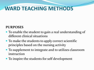 WARD TEACHING METHODS
PURPOSES
 To enable the student to gain a real understanding of
different clinical situations
 To make the students to apply correct scientific
principles based on the nursing activity
 To supplement to integrate and to utilizes classroom
instruction
 To inspire the students for self development
 