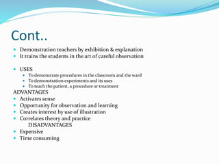 Cont..
 Demonstration teachers by exhibition & explanation
 It trains the students in the art of careful observation
 USES
 To demonstrate procedures in the classroom and the ward
 To demonstration experiments and its uses
 To teach the patient, a procedure or treatment
ADVANTAGES
 Activates sense
 Opportunity for observation and learning
 Creates interest by use of illustration
 Correlates theory and practice
DISADVANTAGES
 Expensive
 Time consuming
 