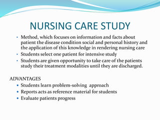 NURSING CARE STUDY
• Method, which focuses on information and facts about
patient the disease condition social and personal history and
the application of this knowledge in rendering nursing care
• Students select one patient for intensive study
• Students are given opportunity to take care of the patients
study their treatment modalities until they are discharged.
ADVANTAGES
 Students learn problem-solving approach
 Reports acts as reference material for students
 Evaluate patients progress
 