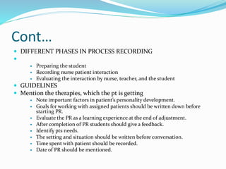 Cont…
 DIFFERENT PHASES IN PROCESS RECORDING

 Preparing the student
 Recording nurse patient interaction
 Evaluating the interaction by nurse, teacher, and the student
 GUIDELINES
 Mention the therapies, which the pt is getting
 Note important factors in patient’s personality development.
 Goals for working with assigned patients should be written down before
starting PR.
 Evaluate the PR as a learning experience at the end of adjustment.
 After completion of PR students should give a feedback.
 Identify pts needs.
 The setting and situation should be written before conversation.
 Time spent with patient should be recorded.
 Date of PR should be mentioned.
 
