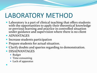 LABORATORY METHOD
 Laboratory is a part of clinical teaching that offers students
with the opportunities to apply their theoretical knowledge
or previous learning and practice in controlled situation
under guidance and supervision where there is no client
 ADVANTAGES
 Increase students participation
 Prepare students for actual situation.
 Clarify doubts and queries regarding to demonstration.
 DISADVANTAGES
 Budget
 Time consuming
 Lack of apparatus

 