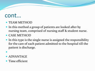 cont…
 TEAM METHOD
 In this method a group of patients are looked after by
nursing team, comprised of nursing staff & student nurse.
 CASE METHOD
 In this type is the single nurse is assigned the responsibility
for the care of each patient admitted to the hospital till the
patient is discharge.

 ADVANTAGE
 Time efficient
 
