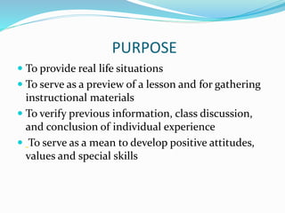PURPOSE
 To provide real life situations
 To serve as a preview of a lesson and for gathering
instructional materials
 To verify previous information, class discussion,
and conclusion of individual experience
 To serve as a mean to develop positive attitudes,
values and special skills
 