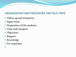 ORGANIZATION AND PROCEDURE FOR FIELD TRIPS
 Follow up and evaluation
 Supervision
 Preparation of the students
 Time and transport
 Objectives
 Rapport
 Knowledge
 Pre-requisites

 