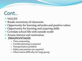 Cont..
 VALUES
 Breaks monotony of classroom
 Opportunity for learning attitudes and positive values
 Opportunity for learning and acquring skills
 Correlate school life with outside world
 Arouse interest and motivation
 DISADVANTAGES
 Time consuming
 Careful planning is required
 Transportation problem
 Safety precautions are required
 Observation difficulty for large group
 