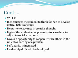 Cont….
 VALUES
 It encourages the student to think for her, to develop
critical habits of study.
 Helps her to advance in creative thought
 It gives the student an opportunity to learn how to
adjust to social situations.
 Gives an opportunity to cooperate with others in the
reflective solving of a problem
 Self activity is increased
 Leadership skills will be developed
 