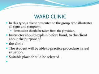 WARD CLINIC
 In this type, a client presented to the group, who illustrates
all signs and symptom
 Permission should be taken from the physician.
 Instructor should explain before hand, to the client
about the purpose of
 the clinic
 The student will be able to practice procedure in real
situation.
 Suitable place should be selected.

 