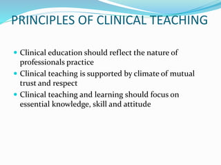 PRINCIPLES OF CLINICAL TEACHING
 Clinical education should reflect the nature of
professionals practice
 Clinical teaching is supported by climate of mutual
trust and respect
 Clinical teaching and learning should focus on
essential knowledge, skill and attitude
 